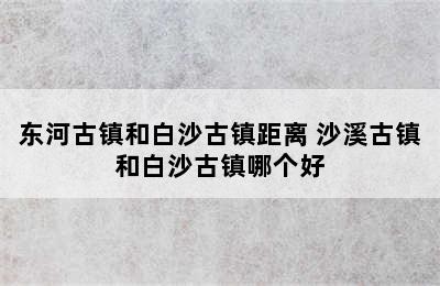 东河古镇和白沙古镇距离 沙溪古镇和白沙古镇哪个好